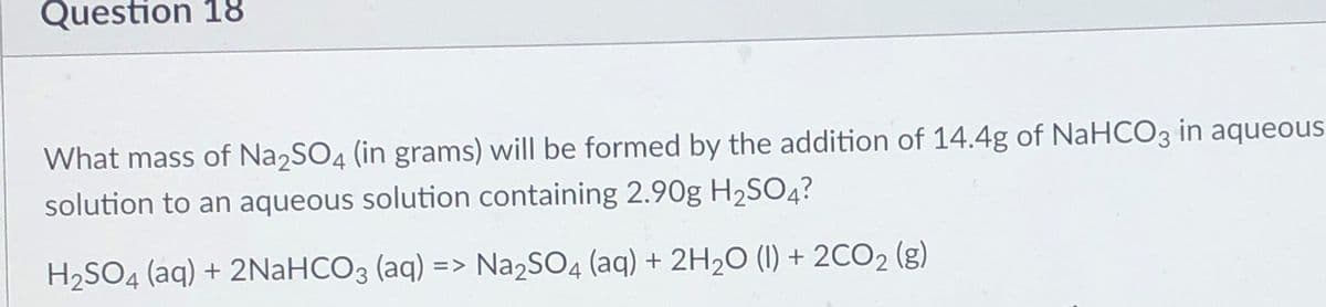 Question 18
What mass of Na2SO4 (in grams) will be formed by the addition of 14.4g of NaHCO3 in aqueous
solution to an aqueous solution containing 2.90g H2SO4?
H2SO4 (aq) + 2NaHCO3 (aq) => Na2SO4 (aq) + 2H2O (1) + 2CO2 (g)
