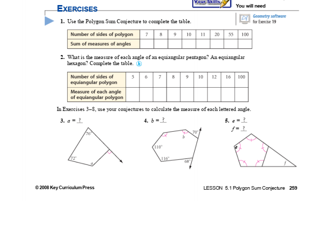 Your Skills
You will need
EXERCISES
1. Use the Polygon Sum Conjecture to complete the table.
E Geometry software
for Exercise 19
Number of sides of polygon
789 10 11 20 55 100
Sum of measures of angles
2. What is the measure of each angle of an equiangular pentagon? An equiangular
hexagon? Complete the table. O
10 12 16
Number of sides of
equiangular polygon
6
7
100
Measure of each angle
of equiangular polygon
In Exercises 3-8, use your conjectures to calculate the measure of each lettered angle.
3. a = 1
4. b =1
5. e =
76
70
110
16
68
© 2008 Key Curriculum Press
LESSON 5.1 Polygon Sum Conjecture 259

