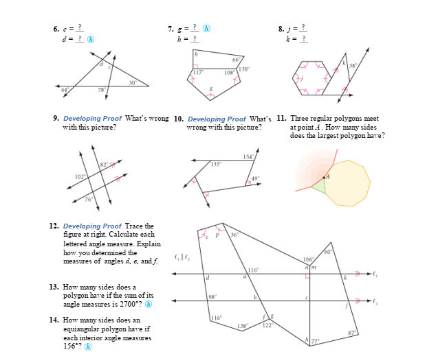 6. c =
7. g-1 ®
h =
d = 1 0
8. j=?
k =?
117
(130
38
108
78
9. Developing Proof What's wrong 10. Developing Proof What's 11. Three regular polygons meet
with this picture?
Wrong with this picture?
at point.1. How many sides
does the largest polygon have?
82
102
154
135
49
12. Developing Proof Trace the
figure at right. Calculate each
lettered angle measure. Explain
how you determined the
measures of angles d, e, and f.
36
160°
106
116
13. How many sides does a
polygon have if the sum of its
angle measures is 2700°?
98
14. How many sides does an
equiangular polygon have if
each interior angle measures
156°? O
116"
138
122
