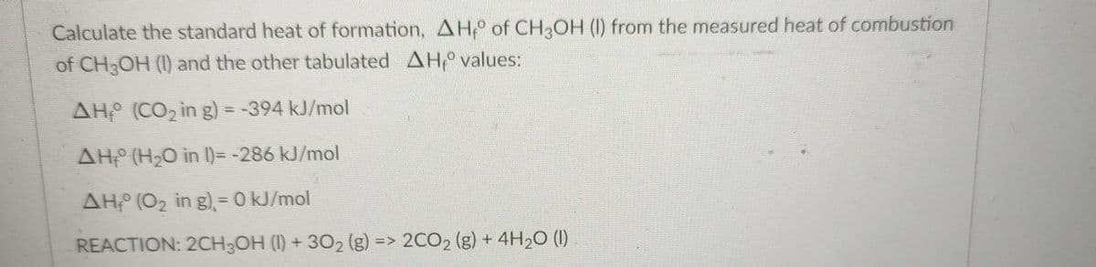 Calculate the standard heat of formation, AH, of CH3OH (1) from the measured heat of combustion
of CH3OH (I) and the other tabulated AH values:
AH (CO2 in g) = -394 kJ/mol
AH (H2O in )=-286 kJ/mol
AH (02 in g), = 0 kJ/mol
REACTION: 2CH;OH (1I) + 302 (g) => 2CO2 (g) + 4H2O (1I)
