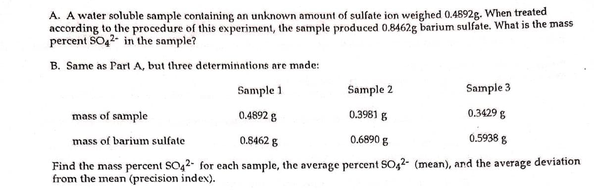 A. A water soluble sample containing an unknown amount of sulfate ion weighed 0.4892g. When treated
according to the procedure of this experiment, the sample produced 0.8462g barium sulfate. What is the mass
percent SO42- in the sample?
B. Same as Parl A, but three determinations are made:
Sample 1
Sample 2
Sample 3
mass of sample
0.4892 g
0.3981 g
0.3429 g
mass of barium sulfate
0.8462 g
0.6890 g
0.5938 g
Find the mass percent SO42- for each sample, the average percent SO42- (mean), and the average deviation
from the mean (precision index).
