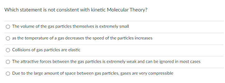 Which statement is not consistent with kinetic Molecular Theory?
The volume of the gas particles themselves is extremely small
as the temperature of a gas decreases the speed of the particles increases
Collisions of gas particles are elastic
The attractive forces between the gas particles is extremely weak and can be ignored in most cases
Due to the large amount of space between gas particles, gases are very compressible