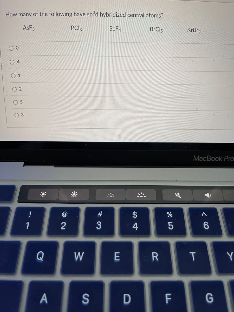 How many of the following have sp³d hybridized central atoms?
AsF5
PC13
SeF4
BrCl5
0
4
01
02
05
O 3
!
1
8
Q
A
@
2
W
S
#3
E
4
D
R
%
5
F
KrBr₂
MacBook Pro
T
A
6
G
Y