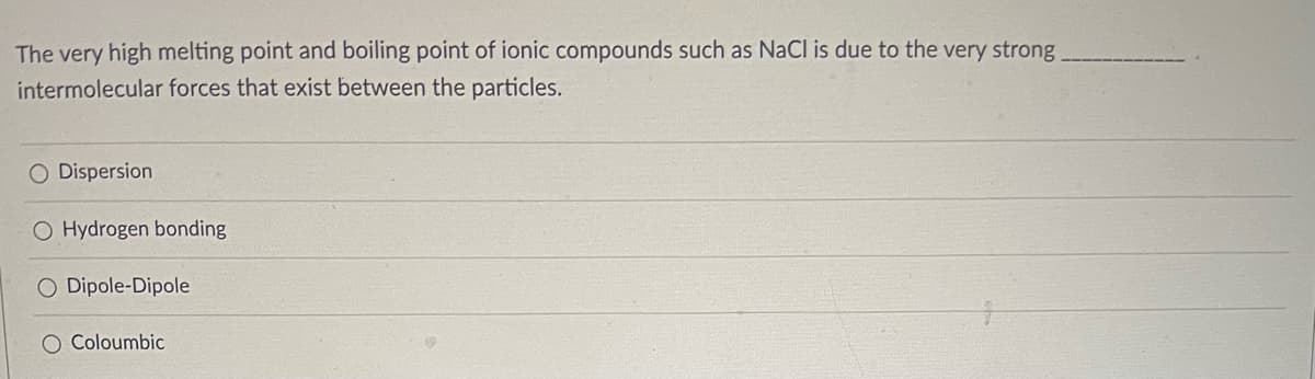 The very high melting point and boiling point of ionic compounds such as NaCl is due to the very strong
intermolecular forces that exist between the particles.
O Dispersion
O Hydrogen bonding
O Dipole-Dipole
O Coloumbic