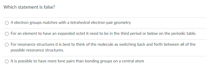 Which statement is false?
4 electron groups matches with a tetrahedral electron pair geometry
For an element to have an expanded octet it need to be in the third period or below on the periodic table.
For resonance structures it is best to think of the molecule as switching back and forth between all of the
possible resonance structures.
O It is possible to have more lone pairs than bonding groups on a central atom