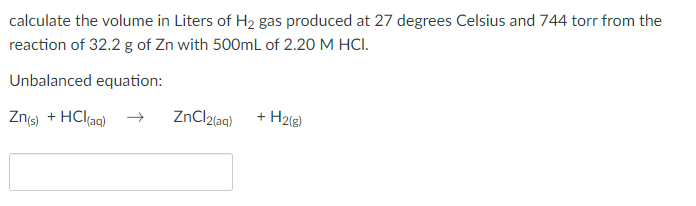 calculate the volume in Liters of H₂ gas produced at 27 degrees Celsius and 744 torr from the
reaction of 32.2 g of Zn with 500mL of 2.20 M HCI.
Unbalanced equation:
Zn(s) + HCl(aq)
ZnCl2(aq)
+
H2(g)