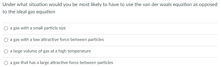 Under what situation would you be most likely to have to use the van der waals equation as opposed
to the ideal gas equation
a gas with a small particle size
a gas with a low attractive force between particles
a large volume of gas at a high temperature
a gas that has a large attractive force between particles