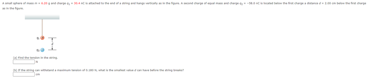 A small sphere of mass m = 6.20 g and charge q₁ = 30.4 nC is attached to the end of a string and hangs vertically as in the figure. A second charge of equal mass and charge q₂ = -58.0 nC is located below the first charge a distance d = 2.00 cm below the first charge
as in the figure.
91
92
(a) Find the tension in the string.
N
(b) If the string can withstand a maximum tension of 0.180 N, what is the smallest value d can have before the string breaks?
cm