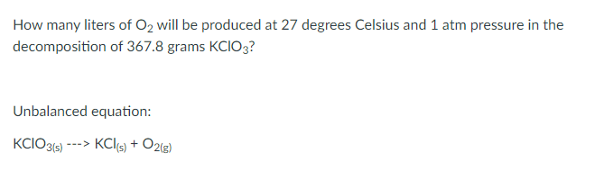 How many liters of O2 will be produced at 27 degrees Celsius and 1 atm pressure in the
decomposition of 367.8 grams KCIO3?
Unbalanced equation:
KCIO3(s) ---> KCl(s) + O2(g)
