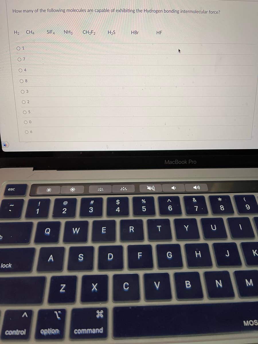 b
How many of the following molecules are capable of exhibiting the Hydrogen bonding intermolecular force?
lock
H₂
esc
ööööööö
01
07
CH4
08
5
!
1
SiF4 NH3 CH₂F2 H₂S
C
A
2
N
W
S
#3
X
E
H
A L
control option command
D
$
+
4
HBr
R
C
%
5
F
HF
T
V
MacBook Pro
➡
< 6
G
Y
B
&
7.
H
U
*00
8
N
J
(
1
9
K
M
MOS