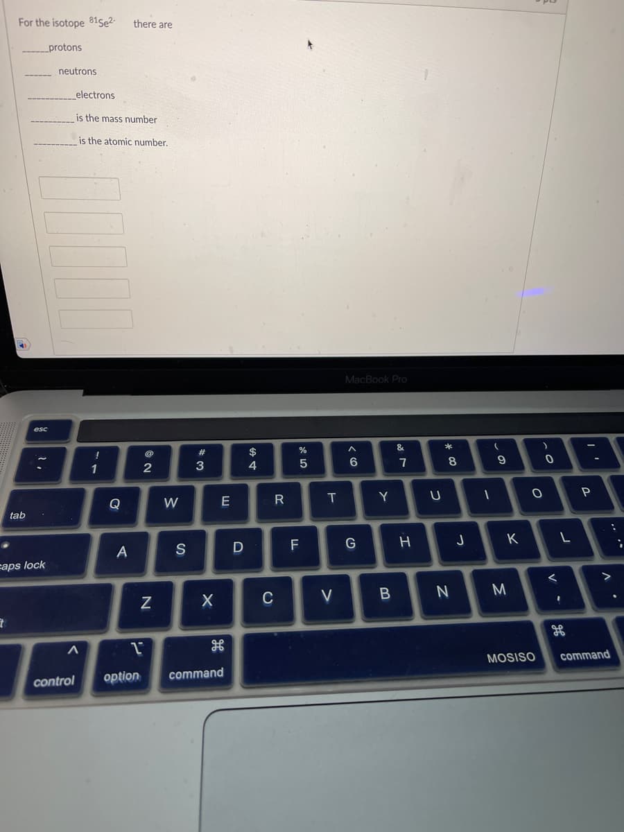 For the isotope 815e2-
_protons
7
tab
esc
caps lock
neutrons
electrons
control
A
is the mass number
is the atomic number.
!
1
Q
there are
A
2
N
W
S
#
3
X
E
2
option command
D
$
4
R
C
%
5
F
T
V
MacBook Pro
A
6
G
Y
B
&
7
H
U
*
8
N
J
1
(
9
K
M
)
co
MOSISO
O
0
<
L
H
P
>
command
;