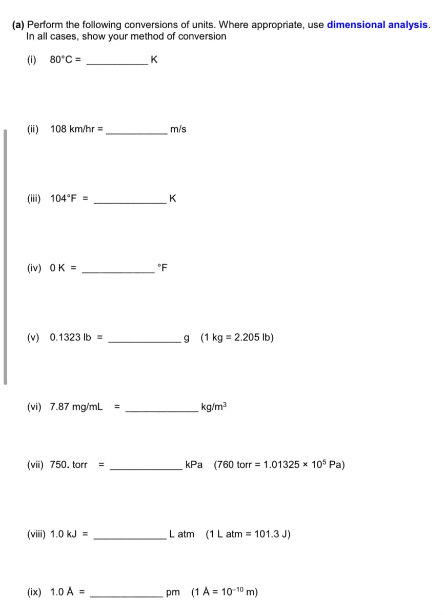 (a) Perform the following conversions of units. Where appropriate, use dimensional analysis.
In all cases, show your method of conversion
(i)
80°C =
K
(ii)
108 km/hr =
m/s
(iii) 104°F =
K
(iv) OK =
°F
(v) 0.1323 lb =
g (1 kg = 2.205 lb)
(vi) 7.87 mg/mL
kg/m3
(vii) 750. torr
kPa (760 torr = 1.01325 × 105 Pa)
(viii) 1.0 kJ =
L atm
(1 L atm = 101.3 J)
(ix) 1.0 À =
pm (1 À = 10-10 m)
II
