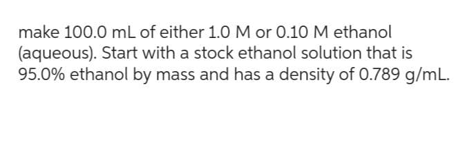 make 100.0 mL of either 1.0 M or 0.10 M ethanol
(aqueous). Start with a stock ethanol solution that is
95.0% ethanol by mass and has a density of 0.789 g/mL.