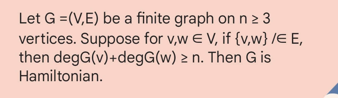 Let G =(V,E) be a finite graph on n ≥ 3
vertices. Suppose for v,w € V, if {v,w} /E E,
then degG(v)+degG(w) ≥ n. Then G is
Hamiltonian.