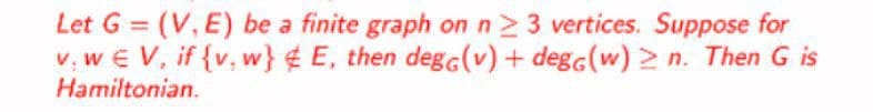 Let G=(V, E) be a finite graph on n ≥ 3 vertices. Suppose for
v. we V, if {v. w} &E, then dega(v) + degg (w) ≥n. Then G is
Hamiltonian.