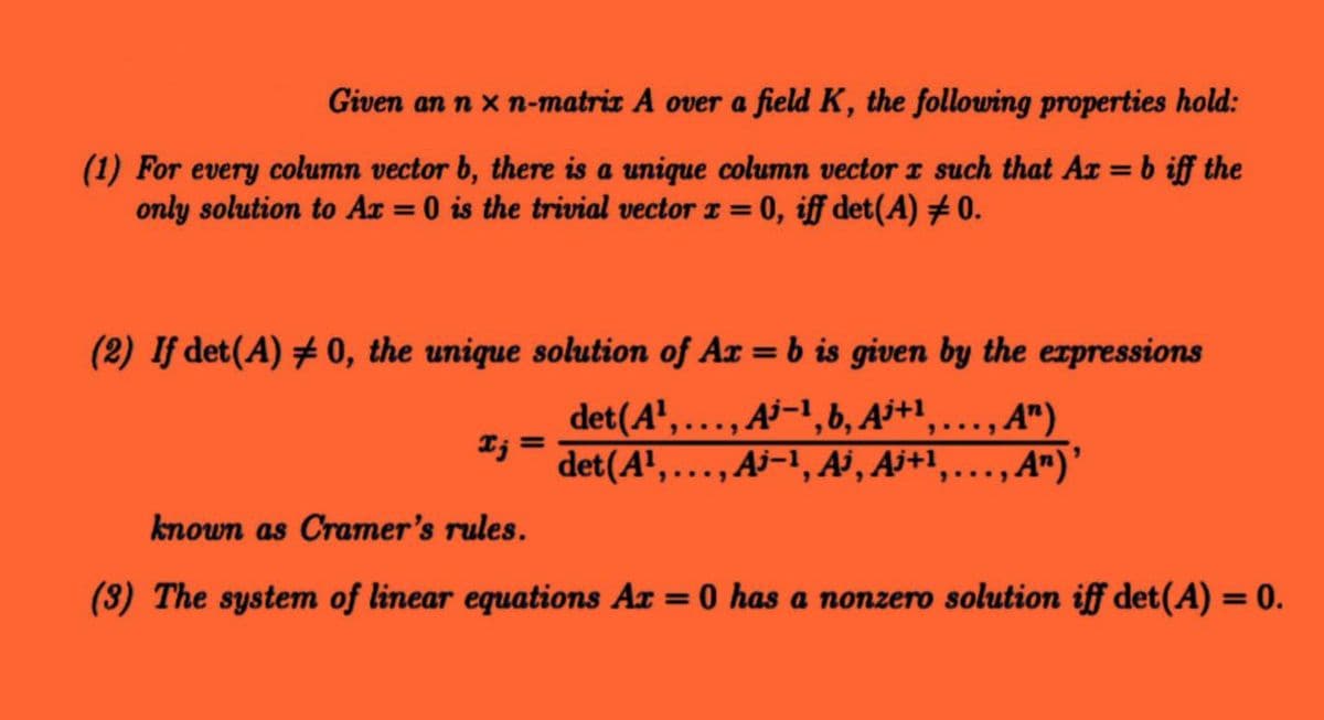 Given an n xn-matrix A over a field K, the following properties hold:
(1) For every column vector b, there is a unique column vector z such that Ax = b iff the
only solution to Ax = 0 is the trivial vector x = 0, iff det(A) # 0.
(2) If det (A) #0, the unique solution of Ax=b is given by the expressions
det (A¹,..., A-¹, b, Aj+¹,
Ij:
...,A")
=
det (A¹,..., Ai-¹, Ai, Aj+¹,…, A¹) ¹
known as Cramer's rules.
(3) The system of linear equations Ax = 0 has a nonzero solution iff det (A) = 0.