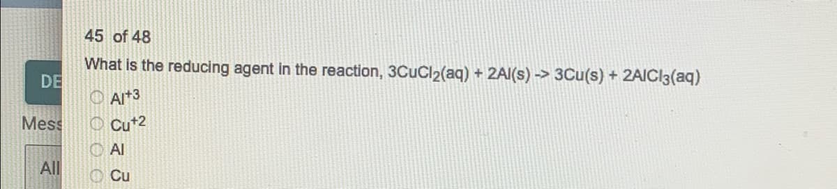 45 of 48
What is the reducing agent in the reaction, 3CUCI2(aq) + 2AI(s) -> 3Cu(s) + 2AIČI3(aq)
DE
O Al*3
O Cut2
Mess
O Al
All
O Cu
