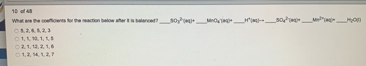 10 of 48
What are the coefficients for the reaction below after it is balanced?
so;?(aq)+
MnO4 (aq)+
H*(aq)_
so,2 (aq)+.
Mn2*(aq)+
_H2O(1)
O 5, 2, 6, 5, 2, 3
O 1, 1, 10, 1, 1, 5
O 2, 1, 12, 2, 1, 6
O 1, 2, 14, 1, 2, 7
