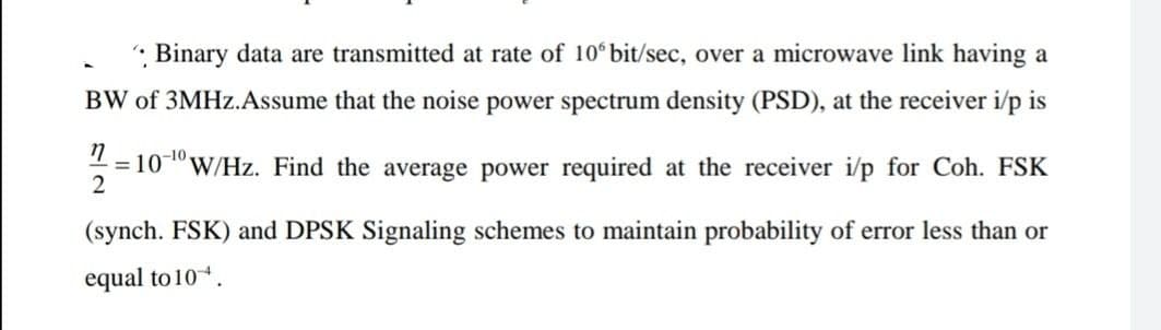 Binary data are transmitted at rate of 10 bit/sec, over a microwave link having a
BW of 3MHZ.Assume that the noise power spectrum density (PSD), at the receiver i/p is
-10
= 10
W/Hz. Find the average power required at the receiver i/p for Coh. FSK
(synch. FSK) and DPSK Signaling schemes to maintain probability of error less than or
equal to 10.
