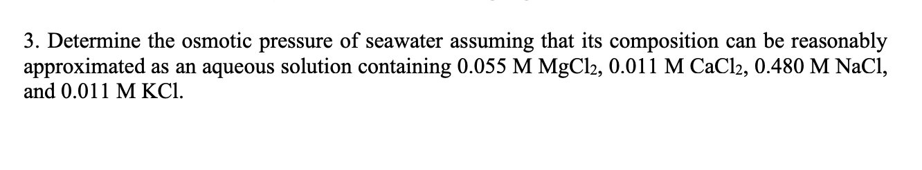 3. Determine the osmotic pressure of seawater assuming that its composition can be reasonably
approximated as an aqueous solution containing 0.055 M MgCl2, 0.011 M CaCl2, 0.480 M NaCl,
and 0.011 M KCI.
