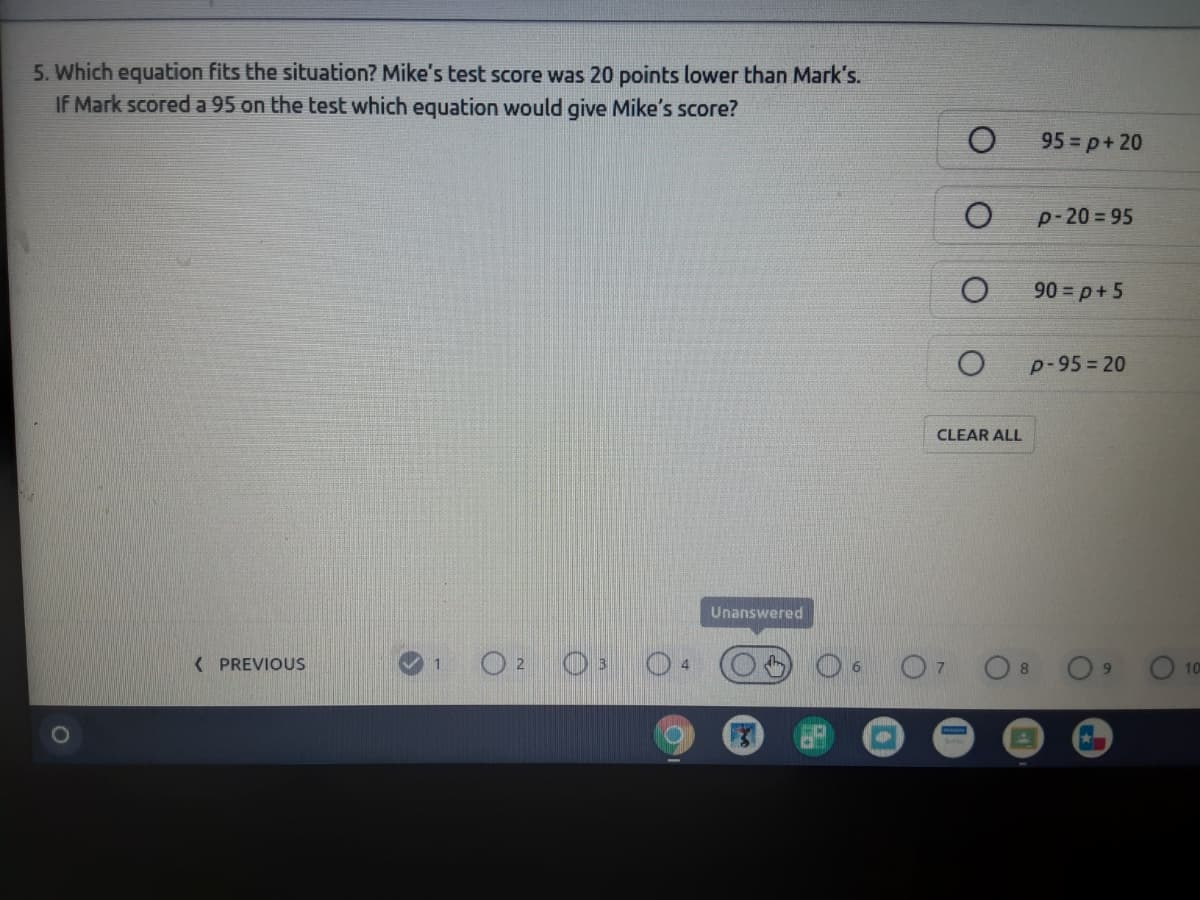 5. Which equation fits the situation? Mike's test score was 20 points lower than Mark's.
IF Mark scored a 95 on the test which equation would give Mike's score?
95 = p+ 20
p-20 = 95
90 = p+ 5
p-95= 20
CLEAR ALL
Unanswered
O 0 04
( PREVIOUS
6.
8.
10
