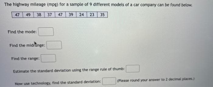 The highway mileage (mpg) for a sample of 9 different models of a car company can be found below.
47 49 38
37 47 39 24 23 35
Find the mode:
Find the midrange:
Find the range:
Estimate the standard deviation using the range rule of thumb:
Now use technology, find the standard deviation:
(Please round your answer to 2 decimal places.)