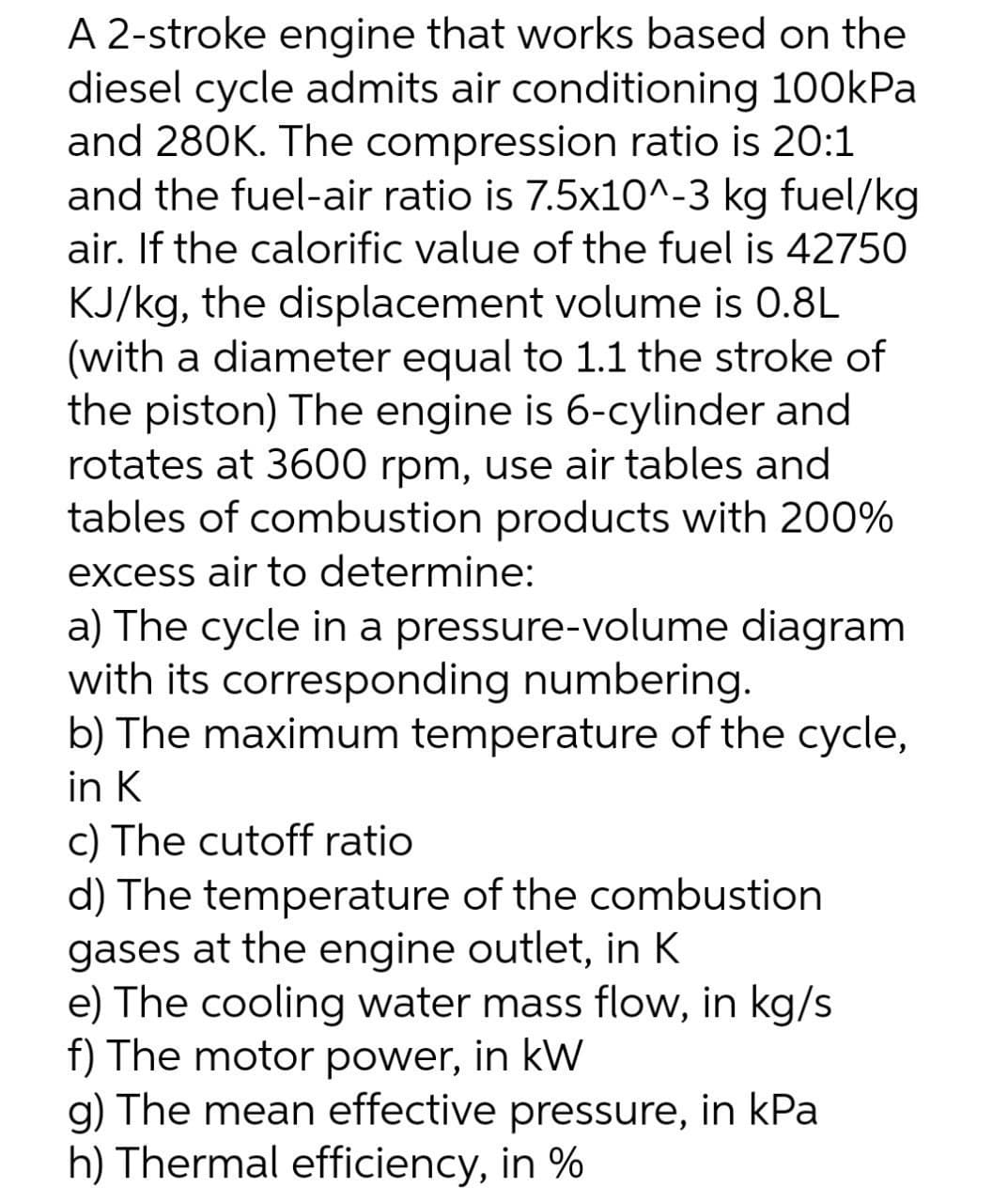 A 2-stroke engine that works based on the
diesel cycle admits air conditioning 100kPa
and 280K. The compression ratio is 20:1
and the fuel-air ratio is 7.5x10^-3 kg fuel/kg
air. If the calorific value of the fuel is 42750
KJ/kg, the displacement volume is 0.8L
(with a diameter equal to 1.1 the stroke of
the piston) The engine is 6-cylinder and
rotates at 3600 rpm, use air tables and
tables of combustion products with 200%
excess air to determine:
a) The cycle in a pressure-volume diagram
with its corresponding numbering.
b) The maximum temperature of the cycle,
in K
c) The cutoff ratio
d) The temperature of the combustion
gases at the engine outlet, in K
e) The cooling water mass flow, in kg/s
f) The motor power, in kW
g) The mean effective pressure, in kPa
h) Thermal efficiency, in %