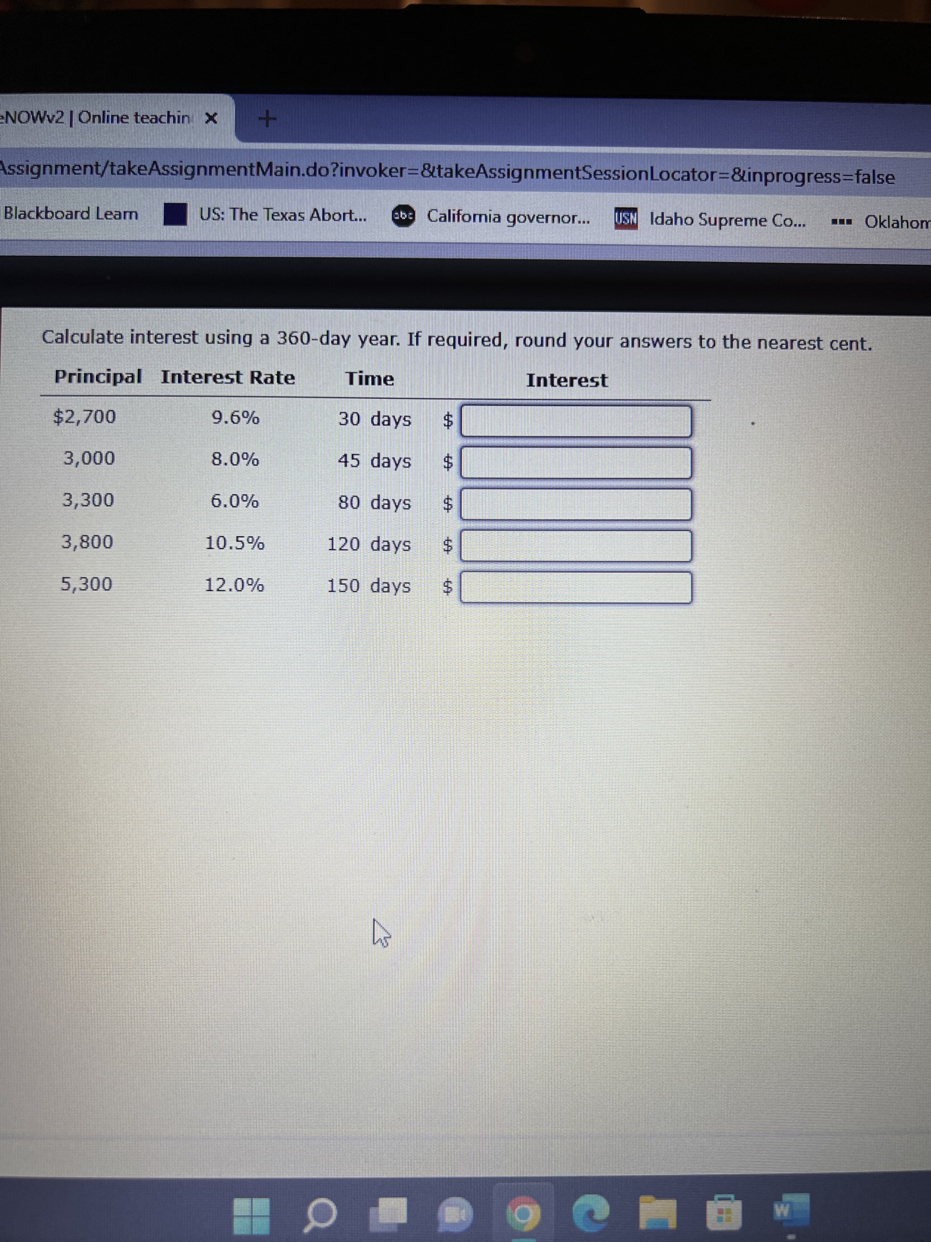 %24
%24
%24
%24
%24
eNOWv2 | Online teachin X
Assignment/takeAssignmentMain.do?invoker=&takeAssignmentSessionLocator3D&inprogress3false
Blackboard Learn
US: The Texas Abort...
eb California governor...
USN Idaho Supreme Co...
Oklahom
...
Calculate interest using a 360-day year. If required, round your answers to the nearest cent.
Principal Interest Rate
Time
Interest
$2,700
9.6%
30 days
45 days
3,300
6.0%
80 days
3,800
10.5%
120 days
$4
5,300
150 days
