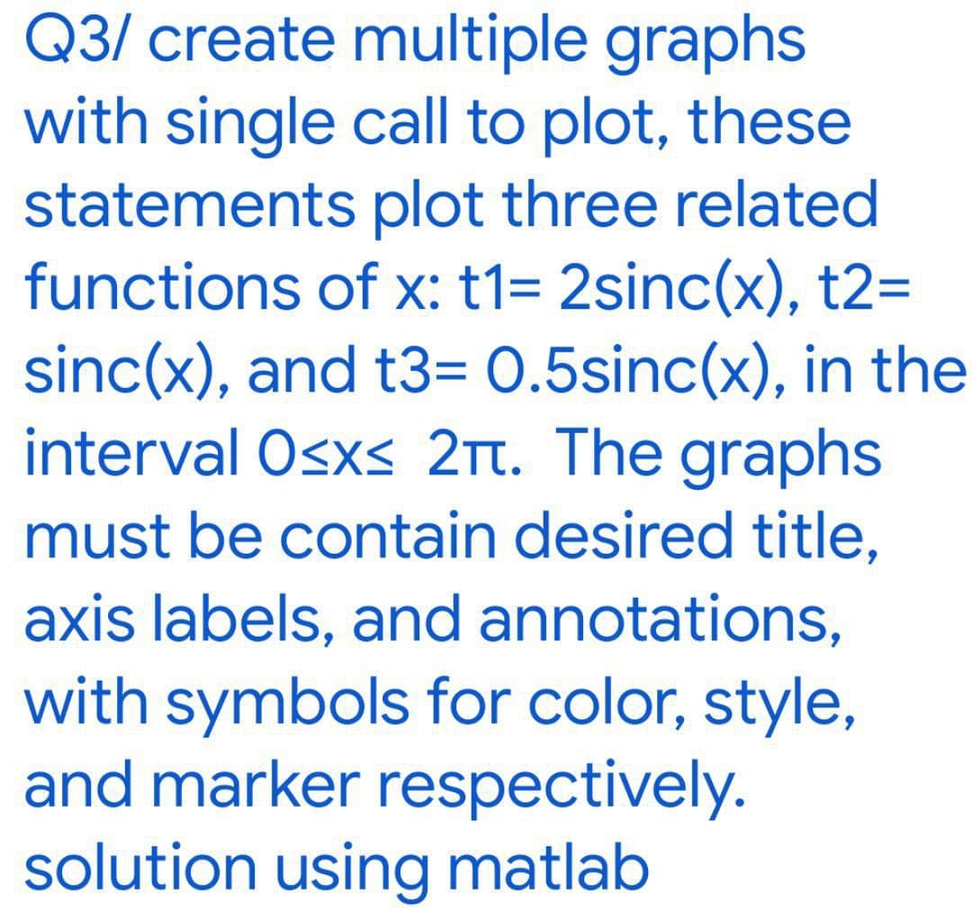 Q3/ create multiple graphs
with single call to plot, these
statements plot three related
functions of x: t1= 2sinc(x), t2=
sinc(x), and t3= 0.5sinc(x), in the
interval Osxs 2tt. The graphs
must be contain desired title,
axis labels, and annotations,
with symbols for color, style,
and marker respectively.
solution using matlab
