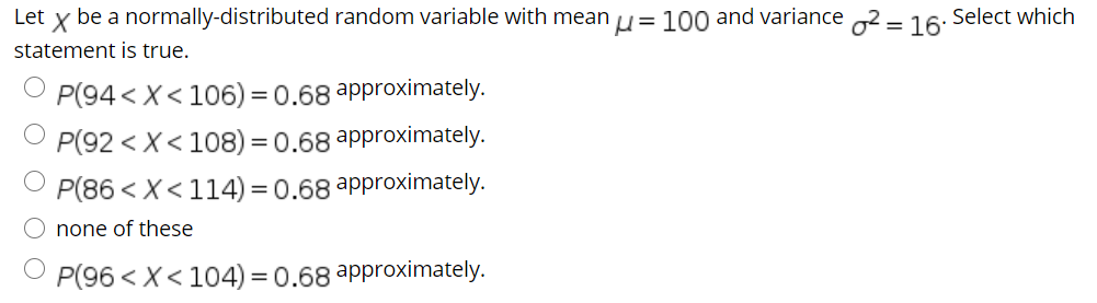 Let
be a normally-distributed random variable with mean u= 100 and variance 2 = 16:
Select which
statement is true.
P(94 < X< 106) = 0.68 approximately.
P(92 < X< 108) = 0.68 approximately.
P(86 < X<114) = 0.68 approximately.
none of these
P(96 < X< 104) = 0.68 approximately.

