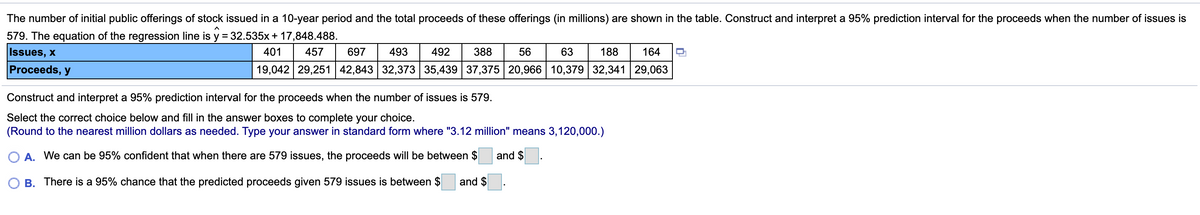 The number of initial public offerings of stock issued in a 10-year period and the total proceeds of these offerings (in millions) are shown in the table. Construct and interpret a 95% prediction interval for the proceeds when the number of issues is
579. The equation of the regression line is y = 32.535x+ 17,848.488.
%3D
Issues, x
401
457
697
493
492
388
56
63
188
164
Proceeds, y
19,042 29,251 42,843 32,373 35,439 37,375 20,966 10,379 32,341 29,063
Construct and interpret a 95% prediction interval for the proceeds when the number of issues is 579.
Select the correct choice below and fill in the answer boxes to complete your choice.
(Round to the nearest million dollars as needed. Type your answer in standard form where "3.12 million" means 3,120,000.)
O A. We can be 95% confident that when there are 579 issues, the proceeds will be between $
and $
O B. There is a 95% chance that the predicted proceeds given 579 issues is between $
and $
