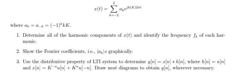 x(t) = azeik(K)2#t
k=-2
where ax = a-k = (-1)*kK.
1. Determine all of the harmonic components of r(t) and identify the frequency f of each har-
monic.
2. Show the Fourier coefficients, i.e., Ja|s graphically.
3. Use the distributive property of LTI system to determine y[n] = r[n] * h[n], where h[n] = u[n]
and r[n] = K-"u[n] + K"u[-n]. Draw neat diagrams to obtain y[n], wherever necessary.
