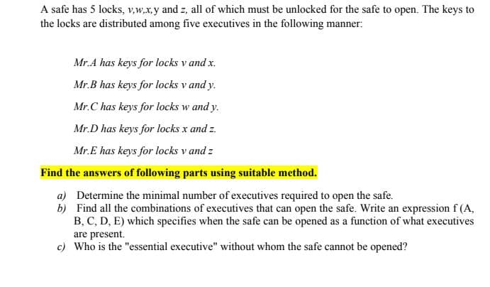 A safe has 5 locks, v,w.x.y and z, all of which must be unlocked for the safe to open. The keys to
the locks are distributed among five executives in the following manner:
Mr.A has keys for locks v and x.
Mr.B has keys for locks v and y.
Mr.C has keys for locks w and y.
Mr.D has keys for locks x and z.
Mr.E has keys for locks v and z
Find the answers of following parts using suitable method.
a) Determine the minimal number of executives required to open the safe.
b) Find all the combinations of executives that can open the safe. Write an expression f (A,
B, C, D, E) which specifies when the safe can be opened as a function of what executives
are present.
c) Who is the "essential executive" without whom the safe cannot be opened?
