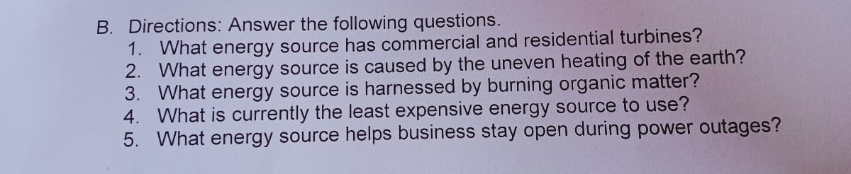 B. Directions: Answer the following questions.
1. What energy source has commercial and residential turbines?
2. What energy source is caused by the uneven heating of the earth?
3. What energy source is harnessed by burning organic matter?
4. What is currently the least expensive energy source to use?
5. What energy source helps business stay open during power outages?
