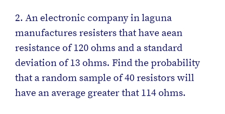 2. An electronic company in laguna
manufactures resisters that have aean
resistance of 120 ohms and a standard
deviation of 13 ohms. Find the probability
that a random sample of 40 resistors will
have an average greater that 114 ohms.
