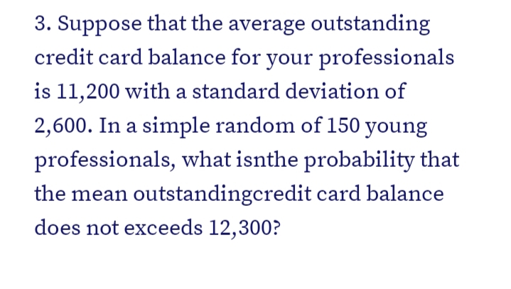 3. Suppose that the average outstanding
credit card balance for your professionals
is 11,200 with a standard deviation of
2,600. In a simple random of 150 young
professionals, what isnthe probability that
the mean outstandingcredit card balance
does not exceeds 12,300?

