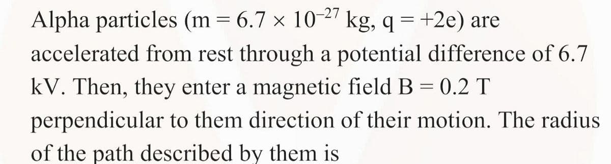 Alpha particles (m = 6.7 × 10-27 kg, q = +2e) are
accelerated from rest through a potential difference of 6.7
kV. Then, they enter a magnetic field B = 0.2 T
perpendicular to them direction of their motion. The radius
of the path described by them is
