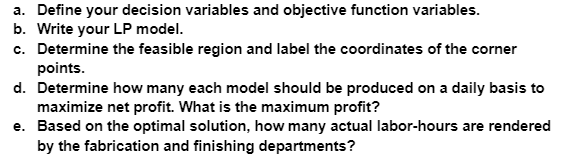 a. Define your decision variables and objective function variables.
b. Write your LP model.
c. Determine the feasible region and label the coordinates of the corner
points.
d. Determine how many each model should be produced on a daily basis to
maximize net profit. What is the maximum profit?
e. Based on the optimal solution, how many actual labor-hours are rendered
by the fabrication and finishing departments?
