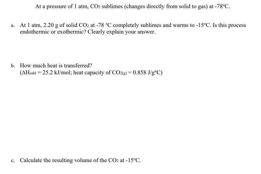 At a pressure of 1 atm, CO2 sublimes (changes directly from solid to gas) at -78°C.
a. At 1 atm, 2.20 g of solid CO2 at -78 °C completely sublimes and warms to -15°C. Is this process
endothermic or exothermic? Clearly explain your answer.
b. How much heat is transferred?
(AHsubl = 25.2 kJ/mol; heat capacity of CO2(g) = 0.858 J/g°C)
c. Calculate the resulting volume of the CO2 at -15°C.

