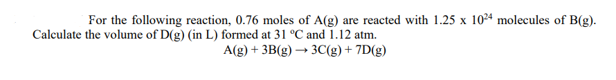 For the following reaction, 0.76 moles of A(g) are reacted with 1.25 x 1024 molecules of B(g).
Calculate the volume of D(g) (in L) formed at 31 °C and 1.12 atm.
A(g) + 3B(g) → 3C(g)+ 7D(g)
