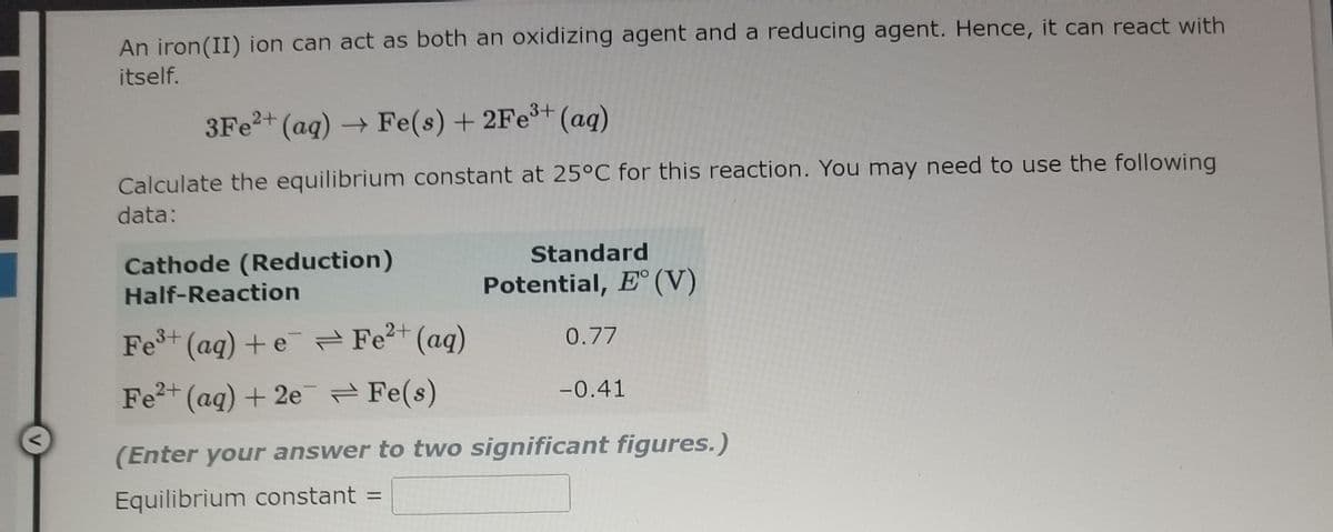 An iron(II) ion can act as both an oxidizing agent and a reducing agent. Hence, it can react with
itself.
3FE2+ (aq) Fe(s) + 2Fe+ (aq)
Calculate the equilibrium constant at 25°C for this reaction. You may need to use the following
data:
Cathode (Reduction)
Standard
Half-Reaction
Potential, E° (V)
Fet (aq) +e Fe?+ (aq)
0.77
Fe2+ (aq) + 2e = Fe(s)
-0.41
(Enter your answer to two significant figures.)
Equilibrium constant =
