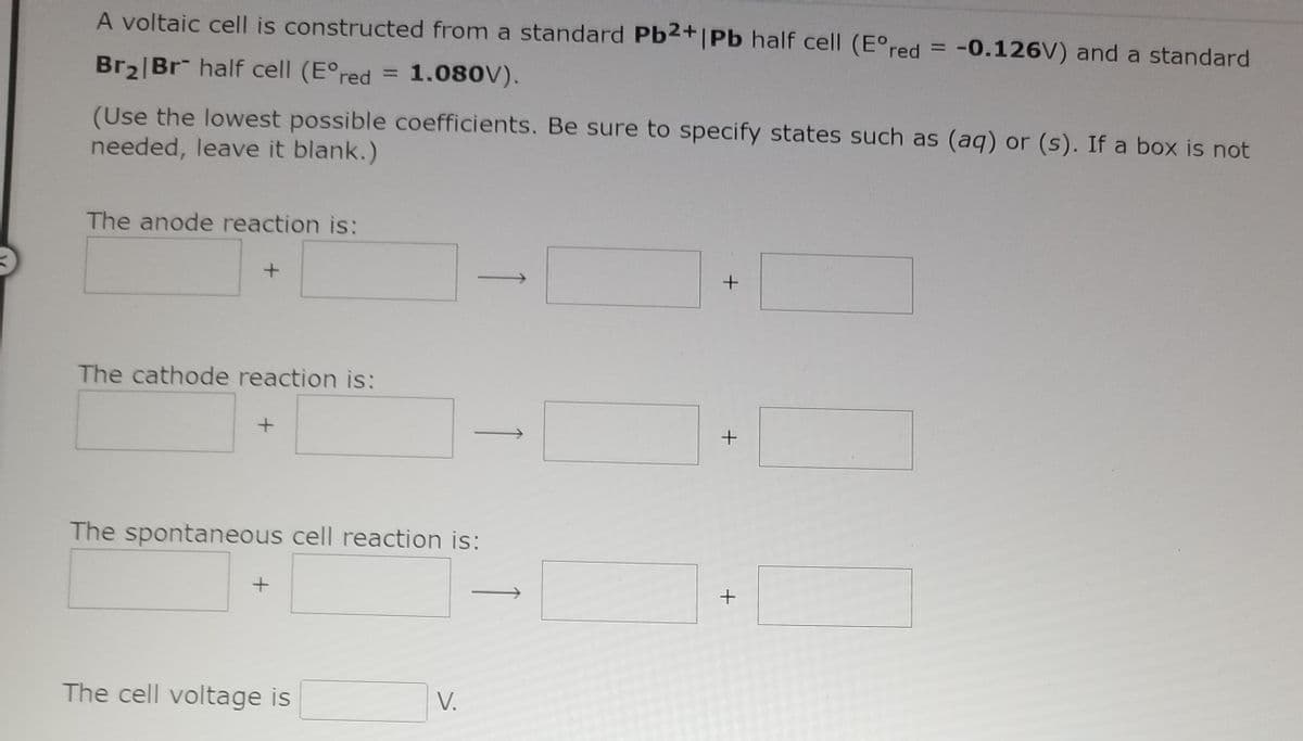 A voltaic cell is constructed from a standard Pb2+|Pb half cell (E°red = -0.126V) and a standard
Br2|Br half cell (E°red
1.080V).
%3D
(Use the lowest possible coefficients. Be sure to specify states such as (aq) or (s). If a box is not
needed, leave it blank.)
The anode reaction is:
The cathode reaction is:
+
The spontaneous cell reaction is:
The cell voltage is
V.
