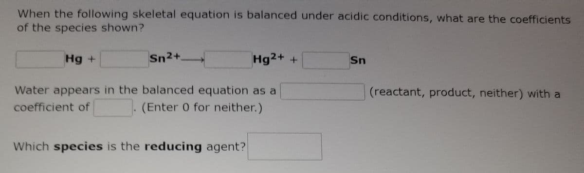 When the following skeletal equation is balanced under acidic conditions, what are the coefficients
of the species shown?
Hg +
Sn2+.
Hg2+ +
Sn
Water appears in the balanced equation as a
(reactant, product, neither) with a
coefficient of
(Enter 0 for neither.)
Which species is the reducing agent?
