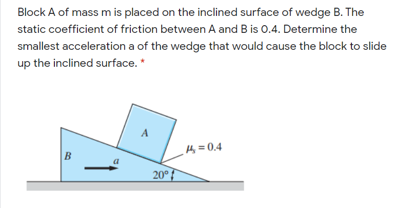 Block A of mass m is placed on the inclined surface of wedge B. The
static coefficient of friction between A and B is 0.4. Determine the
smallest acceleration a of the wedge that would cause the block to slide
up the inclined surface. *
A
Hj = 0.4
B
a
20°
