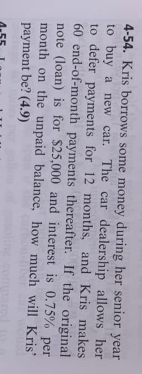 4-54. Kris borrows some money during her senior year
to buy a new car. The car dealership allows her
to defer payments for 12 months, and Kris makes
60 end-of-month payments thereafter. If the original
note (loan) is for $25,000 and interest is 0.75% per
month on the unpaid balance, how much will Kris'
payment be? (4.9)
