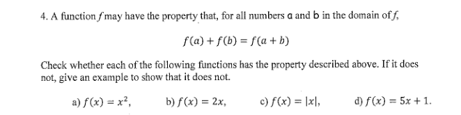 4. A function fmay have the property that, for all numbers a and b in the domain of f,
f(a) + f(b) = f(a + b)
Check whether each of the following functions has the property described above. If it does
not, give an example to show that it does not.
a) f(x) = x²,
b) f (x) = 2x,
c) f(x) = |x],
d) f(x) = 5x + 1.
