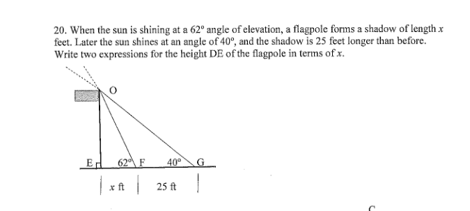 20. When the sun is shining at a 62° angle of elevation, a flagpole forms a shadow of length x
feet. Later the sun shines at an angle of 40°, and the shadow is 25 feet longer than before.
Write two expressions for the height DE of the flagpole in terms of x.
Ed
62 F
40°
G.
x ft 25 ft
