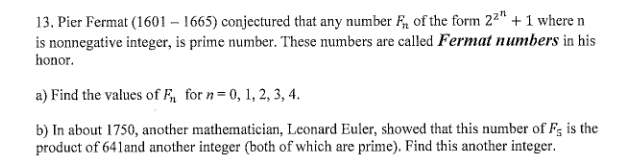 13. Pier Fermat (1601 – 1665) conjectured that any number F, of the form 22" + 1 where n
is nonnegative integer, is prime number. These numbers are called Fermat numbers in his
honor.
a) Find the values of F for n= 0, 1, 2, 3, 4.
b) In about 1750, another mathematician, Leonard Euler, showed that this number of F; is the
product of 641and another integer (both of which are prime). Find this another integer.
