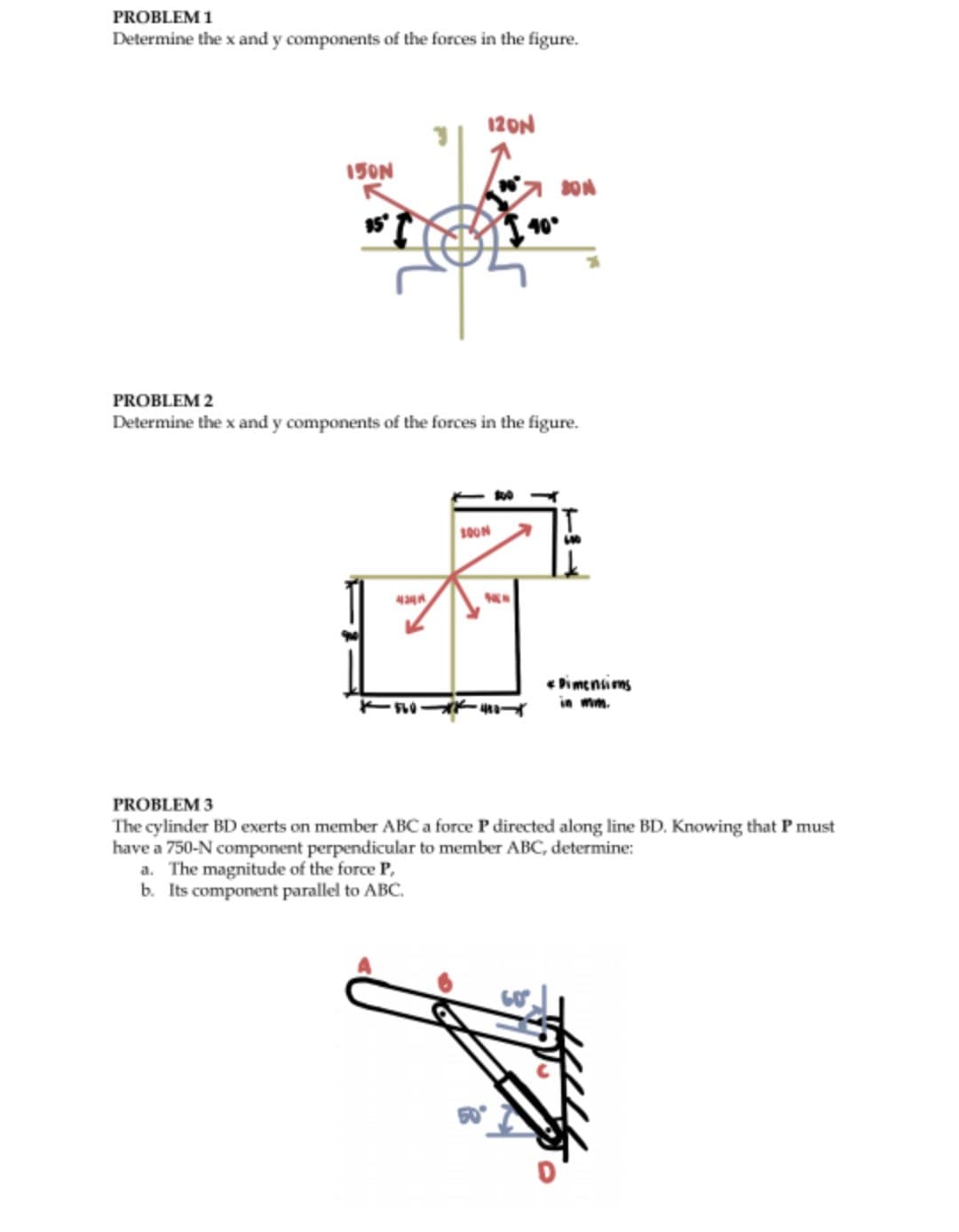 PROBLEM 1
Determine the x and y components of the forces in the figure.
150N
35°
120N
·560
PROBLEM 2
Determine the x and y components of the forces in the figure.
100N
SON
-480-
40°
*Dimensions
PROBLEM 3
The cylinder BD exerts on member ABC a force P directed along line BD. Knowing that I must
have a 750-N component perpendicular to member ABC, determine:
a. The magnitude of the force P,
b. Its component parallel to ABC.
p