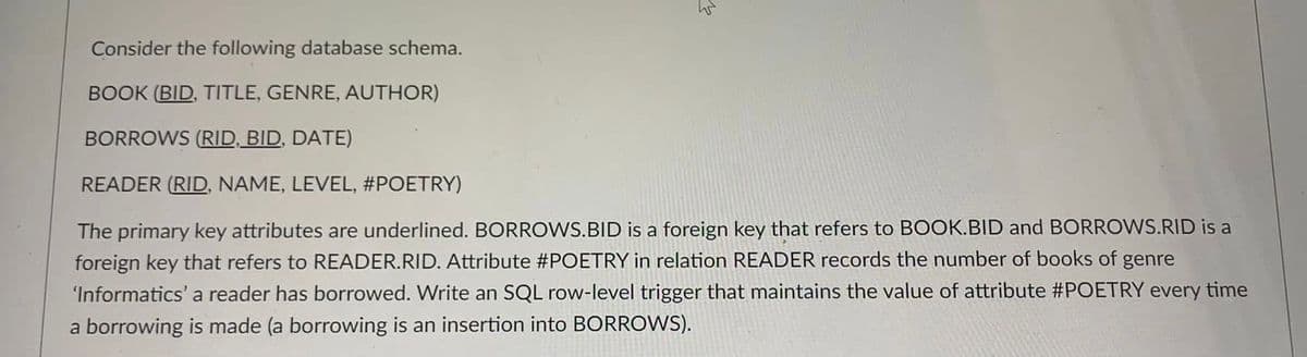 Consider the following database schema.
BOOK (BID, TITLE, GENRE, AUTHOR)
BORROWS (RID, BID, DATE)
READER (RID, NAME, LEVEL, #POETRY)
The primary key attributes are underlined. BORROWS.BID is a foreign key that refers to BOOK.BID and BORROWS.RID is a
foreign key that refers to READER.RID. Attribute #POETRY in relation READER records the number of books of genre
'Informatics' a reader has borrowed. Write an SQL row-level trigger that maintains the value of attribute #POETRY every time
a borrowing is made (a borrowing is an insertion into BORROWS).
